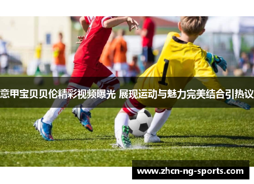 意甲宝贝贝伦精彩视频曝光 展现运动与魅力完美结合引热议
