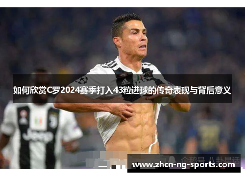 如何欣赏C罗2024赛季打入43粒进球的传奇表现与背后意义