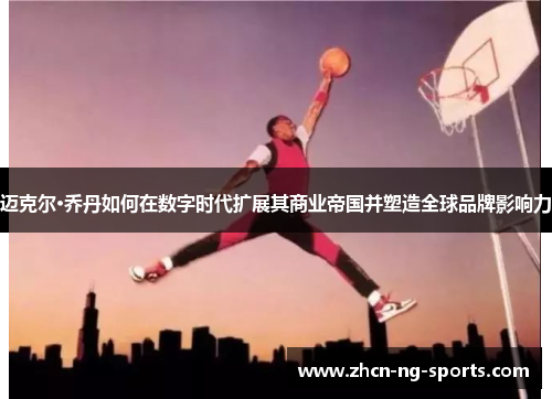 迈克尔·乔丹如何在数字时代扩展其商业帝国并塑造全球品牌影响力