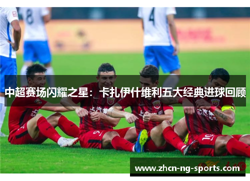 中超赛场闪耀之星：卡扎伊什维利五大经典进球回顾