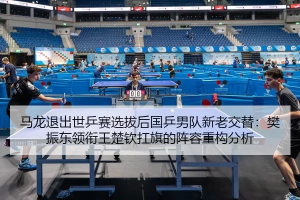 马龙退出世乒赛选拔后国乒男队新老交替：樊振东领衔王楚钦扛旗的阵容重构分析